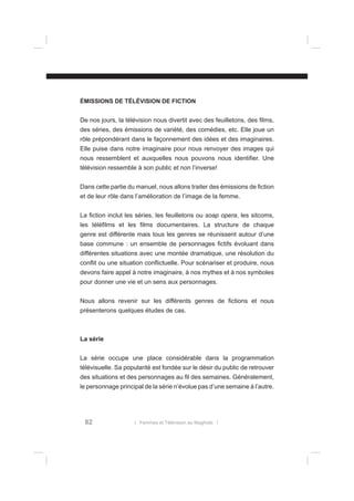 ÉMISSIONS DE TÉLÉVISION DE FICTION
De nos jours, la télévision nous divertit avec des feuilletons, des ﬁlms,
des séries, des émissions de variété, des comédies, etc. Elle joue un
rôle prépondérant dans le façonnement des idées et des imaginaires.
Elle puise dans notre imaginaire pour nous renvoyer des images qui
nous ressemblent et auxquelles nous pouvons nous identiﬁer. Une
télévision ressemble à son public et non l’inverse!
Dans cette partie du manuel, nous allons traiter des émissions de ﬁction
et de leur rôle dans l’amélioration de l’image de la femme.
La ﬁction inclut les séries, les feuilletons ou soap opera, les sitcoms,
les téléﬁlms et les ﬁlms documentaires. La structure de chaque
genre est différente mais tous les genres se réunissent autour d’une
base commune : un ensemble de personnages ﬁctifs évoluant dans
différentes situations avec une montée dramatique, une résolution du
conﬂit ou une situation conﬂictuelle. Pour scénariser et produire, nous
devons faire appel à notre imaginaire, à nos mythes et à nos symboles
pour donner une vie et un sens aux personnages.
Nous allons revenir sur les différents genres de ﬁctions et nous
présenterons quelques études de cas.

La série
La série occupe une place considérable dans la programmation
télévisuelle. Sa popularité est fondée sur le désir du public de retrouver
des situations et des personnages au ﬁl des semaines. Généralement,
le personnage principal de la série n’évolue pas d’une semaine à l’autre.

82

l Femmes et Télévision au Maghreb l

 