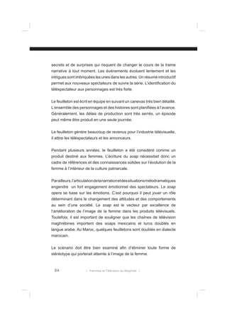 secrets et de surprises qui risquent de changer le cours de la trame
narrative à tout moment. Les événements évoluent lentement et les
intrigues sont imbriquées les unes dans les autres. Un résumé introductif
permet aux nouveaux spectateurs de suivre la série. L’identiﬁcation du
téléspectateur aux personnages est très forte.
Le feuilleton est écrit en équipe en suivant un canevas très bien détaillé.
L’ensemble des personnages et des histoires sont planiﬁées à l’avance.
Généralement, les délais de production sont très serrés, un épisode
peut même être produit en une seule journée.
Le feuilleton génère beaucoup de revenus pour l’industrie télévisuelle,
il attire les téléspectateurs et les annonceurs.
Pendant plusieurs années, le feuilleton a été considéré comme un
produit destiné aux femmes. L’écriture du soap nécessitait donc un
cadre de références et des connaissances solides sur l’évolution de la
femme à l’intérieur de la culture patriarcale.
Par ailleurs, l’articulation de la narration et des situations mélodramatiques
engendre un fort engagement émotionnel des spectateurs. Le soap
opera se base sur les émotions. C’est pourquoi il peut jouer un rôle
déterminant dans le changement des attitudes et des comportements
au sein d’une société. Le soap est le vecteur par excellence de
l’amélioration de l’image de la femme dans les produits télévisuels.
Toutefois, il est important de souligner que les chaînes de télévision
maghrébines importent des soaps mexicains et turcs doublés en
langue arabe. Au Maroc, quelques feuilletons sont doublés en dialecte
marocain.
Le scénario doit être bien examiné aﬁn d’éliminer toute forme de
stéréotype qui porterait atteinte à l’image de la femme.

84

l Femmes et Télévision au Maghreb l

 