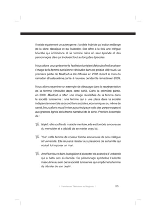 Il existe également un autre genre : la série hybride qui est un mélange
de la série classique et du feuilleton. Elle offre à la fois une intrigue
bouclée qui commence et se termine dans un seul épisode et des
personnages clés qui évoluent tout au long des épisodes.
Nous allons vous présenter le feuilleton tunisien Maktoub aﬁn d’analyser
l’image de la femme tunisienne véhiculée dans ce produit télévisuel. La
première partie de Maktoub a été diffusée en 2008 durant le mois du
ramadan et la deuxième partie à nouveau pendant le ramadan en 2009.
Nous allons examiner un exemple de dérapage dans la représentation
de la femme véhiculée dans cette série. Dans la première partie,
en 2008, Maktoub a offert une image diversiﬁée de la femme dans
la société tunisienne : une femme qui a une place dans la société
indépendamment de ses conditions sociales, économiques ou même de
santé. Nous allons nous limiter aux principaux traits des personnages et
aux grandes lignes de la trame narrative de la série. Prenons l’exemple
de :
Najet : elle souffre de maladie mentale, elle est tombée amoureuse
du menuisier et a décidé de se marier avec lui.
Yosr, cette femme de couleur tombe amoureuse de son collègue
à l’université. Elle réussi à résister aux pressions de sa famille qui
voulait lui imposer un mari.
Amel se trouve dans l’obligation d’accepter les avances d’un bandit
qui a battu son ex-ﬁancée. Ce personnage symbolise l’autorité
masculine au sein de la société tunisienne qui empêche la femme
de décider de son destin.

l Femmes et Télévision au Maghreb l

85

 