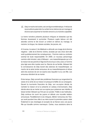 Daly, le macho de la série, est une ﬁgure emblématique. Il refuse de
reconnaître la paternité d’un enfant né en dehors de son mariage et
divorce sans exprimer le moindre remord ou la moindre culpabilité.
La trame narrative présente plusieurs intrigues et obstacles que les
femmes réussissent à surmonter. Plusieurs sujets tabous ont été
abordés comme le fait d’avoir un enfant en dehors du mariage, le
racisme, la drogue, les classes sociales, les jeunes, etc.
A l’inverse, la saison 2 de Maktoub a véhiculé une image de la femme
négative : celle de la femme victime, écrasée par ses choix dont elle
subit quotidiennement les conséquences ; l’homme reste au contraire
exempt de toute responsabilité. En 2009, un nouveau personnage
central a été introduit, celui d’Ibtissem : une massothérapeute qui a fui
la maison de ses parents à l’âge de 20 ans et qui a vécu avec un homme
plus âgé sans être mariée avec lui. Bannie de sa famille, Ibtissem fait
la connaissance de Daly durant des séances de massothérapie. Le
macho de la série tombe amoureux de sa massothérapeute et refuse
alors les avances de son ex-copine avec laquelle il a eu une ﬁlle. Les
amoureux décident de se marier.
Entre temps, Daly connaît des problèmes ﬁnanciers qui engendrent la
saisie et la vente de sa maison et presque la faillite de sa compagnie.
Devant la tourmente ﬁnancière de Daly, son ex-copine décide de
racheter la maison et la lui présente en cadeau d’anniversaire. Daly
décide alors de se marier son ex-copine pour préserver ses intérêts et
laisse tomber Ibtissem qui ﬁnit par se suicider. Fidèle à ses habitudes,
Daly continue de courir les jupons et débute une nouvelle relation
amoureuse. Parallèlement à ces intrigues, Mehdi, l’amoureux de Yosr,
qui avait pourtant tenu tête à sa mère durant la première saison cède
ﬁnalement à ses chantages et accepte de se ﬁancer avec une jeune
ﬁlle qui travaille comme mannequin. Certes, nous assistons dans le

86

l Femmes et Télévision au Maghreb l

 