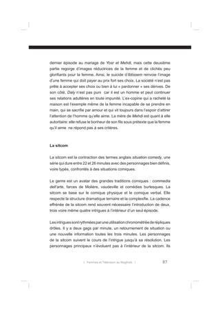 dernier épisode au mariage de Yosr et Mehdi, mais cette deuxième
partie regorge d’images réductrices de la femme et de clichés peu
gloriﬁants pour la femme. Ainsi, le suicide d’Ibtissem renvoie l’image
d’une femme qui doit payer au prix fort ses choix. La société n’est pas
prête à accepter ses choix ou bien à lui « pardonner » ses dérives. De
son côté, Daly n’est pas puni car il est un homme et peut continuer
ses relations adultères en toute impunité. L’ex-copine qui a racheté la
maison est l’exemple même de la femme incapable de se prendre en
main, qui se sacriﬁe par amour et qui vit toujours dans l’espoir d’attirer
l’attention de l’homme qu’elle aime. La mère de Mehdi est quant à elle
autoritaire: elle refuse le bonheur de son ﬁls sous prétexte que la femme
qu’il aime ne répond pas à ses critères.

La sitcom
La sitcom est la contraction des termes anglais situation comedy, une
série qui dure entre 22 et 26 minutes avec des personnages bien déﬁnis,
voire typés, confrontés à des situations comiques.
Le genre est un avatar des grandes traditions comiques : commedia
dell’arte, farces de Molière, vaudeville et comédies burlesques. La
sitcom se base sur le comique physique et le comique verbal. Elle
respecte la structure dramatique ternaire et la complexiﬁe. La cadence
effrénée de la sitcom rend souvent nécessaire l’introduction de deux,
trois voire même quatre intrigues à l’intérieur d’un seul épisode.
Les intrigues sont rythmées par une utilisation chronométrée de répliques
drôles. Il y a deux gags par minute, un retournement de situation ou
une nouvelle information toutes les trois minutes. Les personnages
de la sitcom suivent le cours de l’intrigue jusqu’à sa résolution. Les
personnages principaux n’évoluent pas à l’intérieur de la sitcom. Ils

l Femmes et Télévision au Maghreb l

87

 