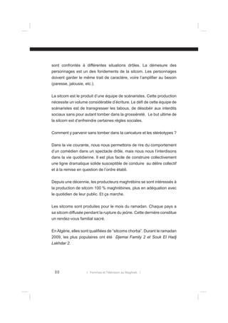 sont confrontés à différentes situations drôles. La démesure des
personnages est un des fondements de la sitcom. Les personnages
doivent garder le même trait de caractère, voire l’ampliﬁer au besoin
(paresse, jalousie, etc.).
La sitcom est le produit d’une équipe de scénaristes. Cette production
nécessite un volume considérable d’écriture. Le déﬁ de cette équipe de
scénaristes est de transgresser les tabous, de désobéir aux interdits
sociaux sans pour autant tomber dans la grossièreté. Le but ultime de
la sitcom est d’enfreindre certaines règles sociales.
Comment y parvenir sans tomber dans la caricature et les stéréotypes ?
Dans la vie courante, nous nous permettons de rire du comportement
d’un comédien dans un spectacle drôle, mais nous nous l’interdisons
dans la vie quotidienne. Il est plus facile de construire collectivement
une ligne dramatique solide susceptible de conduire au délire collectif
et à la remise en question de l’ordre établi.
Depuis une décennie, les producteurs maghrébins se sont intéressés à
la production de sitcom 100 % maghrébines, plus en adéquation avec
le quotidien de leur public. Et ça marche.
Les sitcoms sont produites pour le mois du ramadan. Chaque pays a
sa sitcom diffusée pendant la rupture du jeûne. Cette dernière constitue
un rendez-vous familial sacré.
En Algérie, elles sont qualiﬁées de “sitcoms chorba”. Durant le ramadan
2009, les plus populaires ont été Djemai Family 2 et Souk El Hadj
Lakhdar 2.

88

l Femmes et Télévision au Maghreb l

 