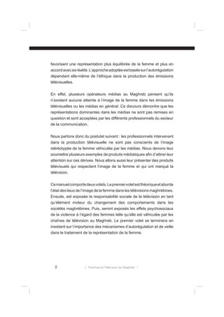 favorisant une représentation plus équilibrée de la femme et plus en
accord avec sa réalité. L’approche adoptée est basée sur l’autorégulation
dépendant elle-même de l’éthique dans la production des émissions
télévisuelles.
En effet, plusieurs opérateurs médias au Maghreb pensent qu’ils
n’existent aucune atteinte à l’image de la femme dans les émissions
télévisuelles ou les médias en général. Ce discours démontre que les
représentations dominantes dans les médias ne sont pas remises en
question et sont acceptées par les différents professionnels du secteur
de la communication.
Nous partons donc du postulat suivant : les professionnels intervenant
dans la production télévisuelle ne sont pas conscients de l’image
stéréotypée de la femme véhiculée par les médias. Nous devons leur
soumettre plusieurs exemples de produits médiatiques aﬁn d’attirer leur
attention sur ces dérives. Nous allons aussi leur présenter des produits
télévisuels qui respectent l’image de la femme et qui ont marqué la
télévision.
Ce manuel comporte deux volets. Le premier volet est théorique et aborde
l’état des lieux de l’image de la femme dans les télévisions maghrébines.
Ensuite, est exposée la responsabilité sociale de la télévision en tant
qu’élément moteur du changement des comportements dans les
sociétés maghrébines. Puis, seront exposés les effets psychosociaux
de la violence à l’égard des femmes telle qu’elle est véhiculée par les
chaînes de télévision au Maghreb. Le premier volet se terminera en
insistant sur l’importance des mécanismes d’autorégulation et de veille
dans le traitement de la représentation de la femme.

8

l Femmes et Télévision au Maghreb l

 