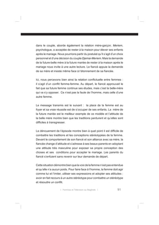 dans le couple, aborde également la relation mère-garçon. Meriem,
psychologue, a acceptée de rester à la maison pour élever ses enfants
après le mariage. Nous pourrions partir du postulat qu’il s’agit d’un choix
personnel et d’une décision du couple Djemai-Meriem. Mais la demande
de la future-belle mère à la future mariée de rester à la maison après le
mariage nous invite à une autre lecture. Le ﬁancé appuie la demande
de sa mère et insiste même face à l’étonnement de sa ﬁancée.
Ici, nous percevons bien ainsi la relation conﬂictuelle entre femmes :
il s’agit d’un conﬂit femme-femme. Au départ, le ﬁancé approuvait le
fait que sa future femme continue ses études, mais c’est la belle-mère
qui va s’y opposer. Ce n’est pas la faute de l’homme, mais celle d’une
autre femme.
Le message transmis est le suivant : la place de la femme est au
foyer et sa vraie réussite est de s’occuper de ses enfants. La mère de
la future mariée est le meilleur exemple de ce modèle et l’attitude de
la belle mère montre bien que les traditions perdurent et qu’elles sont
difﬁciles à transgresser.
Le dénouement de l’épisode montre bien à quel point il est difﬁcile de
combattre les traditions et les conceptions stéréotypées de la femme.
Devant le comportement de son ﬁancé et son alliance avec sa mère, la
ﬁancée change d’attitude et s’adresse à ses beaux-parents en adoptant
une attitude très masculine pour exposer sa propre conception des
choses et ses conditions pour accepter le mariage. Les parents du
ﬁancé s’enfuient sans revenir sur leur demande de départ.
Cette situation démontre bien que la voix de la femme n’est pas entendue
et qu’elle n’a aucun poids. Pour faire face à l’homme, la femme doit agir
comme lui et l’imiter, utiliser ses expressions et adopter ses attitudes :
avoir en fait recours à un autre stéréotype pour combattre un stéréotype
et résoudre un conﬂit.
l Femmes et Télévision au Maghreb l

91

 