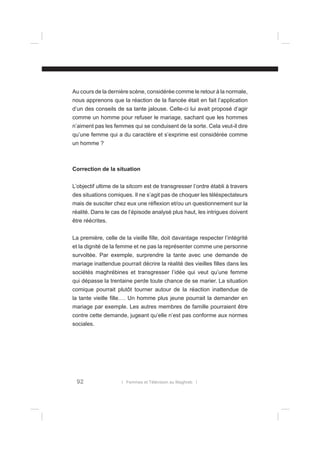 Au cours de la dernière scène, considérée comme le retour à la normale,
nous apprenons que la réaction de la ﬁancée était en fait l’application
d’un des conseils de sa tante jalouse. Celle-ci lui avait proposé d’agir
comme un homme pour refuser le mariage, sachant que les hommes
n’aiment pas les femmes qui se conduisent de la sorte. Cela veut-il dire
qu’une femme qui a du caractère et s’exprime est considérée comme
un homme ?

Correction de la situation
L’objectif ultime de la sitcom est de transgresser l’ordre établi à travers
des situations comiques. Il ne s’agit pas de choquer les téléspectateurs
mais de susciter chez eux une réﬂexion et/ou un questionnement sur la
réalité. Dans le cas de l’épisode analysé plus haut, les intrigues doivent
être réécrites.
La première, celle de la vieille ﬁlle, doit davantage respecter l’intégrité
et la dignité de la femme et ne pas la représenter comme une personne
survoltée. Par exemple, surprendre la tante avec une demande de
mariage inattendue pourrait décrire la réalité des vieilles ﬁlles dans les
sociétés maghrébines et transgresser l’idée qui veut qu’une femme
qui dépasse la trentaine perde toute chance de se marier. La situation
comique pourrait plutôt tourner autour de la réaction inattendue de
la tante vieille ﬁlle…. Un homme plus jeune pourrait la demander en
mariage par exemple. Les autres membres de famille pourraient être
contre cette demande, jugeant qu’elle n’est pas conforme aux normes
sociales.

92

l Femmes et Télévision au Maghreb l

 