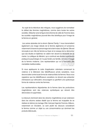 Au sujet de la réécriture des intrigues, nous suggérons de normaliser
le célibat des femmes maghrébines, comme dans toutes les autres
sociétés. Détacher ainsi la ﬁgure de la femme de celle de l’homme dans
les sociétés maghrébines pourrait être très bénéﬁque pour l’image de
la femme en général.
Les autres épisodes de la sitcom Djemai Family 1 nous transmettent
également une image réduite de la femme algérienne et tunisienne
notamment à travers le personnage de la demi-sœur de Djemai. Elle est
renvoyée à son rôle de femme au foyer et on essaye de lui démontrer
que ses études et diplômes ne valent rien devant la nécessité de se
marier. La collègue de Meriem, qui a continué ses études supérieures
pratique la psychologie et n’a pas fondé une famille, renvoie à l’image
de la femme moderne. Une représentation qui va à l’encontre des
mentalités traditionnelles.
Si nous appliquons le code d’application volontaire concernant la
violence à la télévision des télédiffuseurs privés canadiens, nous
devons lutter contre toute forme de violence faite à la femme. Nous vous
rappelons que les télédiffuseurs canadiens ne doivent pas présenter
d’émissions qui véhiculent, encouragent ou gloriﬁent une quelconque
forme de violence contre les femmes.
Les représentations dégradantes de la femme dans les productions
maghrébines sont des violences symboliques qui doivent être
dénoncées et supprimées.
Le discours dominant dans les sitcoms maghrébines et par extension
dans les sitcoms arabes établit que la femme est incapable de se
réaliser en dehors du mariage. Elle n’est pas l’égal de l’homme. Ailleurs,
notamment en Occident, ce sont plutôt les discours considérant
la femme comme un objet ou une consommatrice qui dominent les
produits télévisuels.
l Femmes et Télévision au Maghreb l

93

 