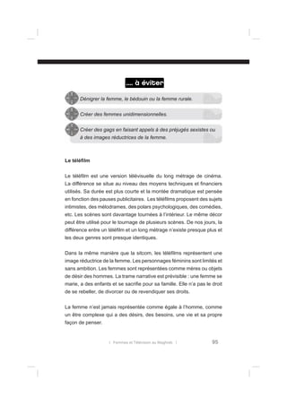 .... à éviter
Dénigrer la femme, le bédouin ou la femme rurale.
Créer des femmes unidimensionnelles.
Créer des gags en faisant appels à des préjugés sexistes ou
à des images réductrices de la femme.

Le téléﬁlm
Le téléﬁlm est une version télévisuelle du long métrage de cinéma.
La différence se situe au niveau des moyens techniques et ﬁnanciers
utilisés. Sa durée est plus courte et la montée dramatique est pensée
en fonction des pauses publicitaires. Les téléﬁlms proposent des sujets
intimistes, des mélodrames, des polars psychologiques, des comédies,
etc. Les scènes sont davantage tournées à l’intérieur. Le même décor
peut être utilisé pour le tournage de plusieurs scènes. De nos jours, la
différence entre un téléﬁlm et un long métrage n’existe presque plus et
les deux genres sont presque identiques.
Dans la même manière que la sitcom, les téléﬁlms représentent une
image réductrice de la femme. Les personnages féminins sont limités et
sans ambition. Les femmes sont représentées comme mères ou objets
de désir des hommes. La trame narrative est prévisible : une femme se
marie, a des enfants et se sacriﬁe pour sa famille. Elle n’a pas le droit
de se rebeller, de divorcer ou de revendiquer ses droits.
La femme n’est jamais représentée comme égale à l’homme, comme
un être complexe qui a des désirs, des besoins, une vie et sa propre
façon de penser.

l Femmes et Télévision au Maghreb l

95

 