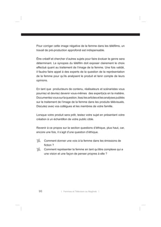 Pour corriger cette image négative de la femme dans les téléﬁlms, un
travail de pré-production approfondi est indispensable.
Être créatif et chercher d’autres sujets pour faire évoluer le genre sera
déterminant. Le synopsis du téléﬁlm doit exposer clairement le choix
effectué quant au traitement de l’image de la femme. Une fois validé,
il faudra faire appel à des experts de la question de la représentation
de la femme pour qu’ils analysent le produit et tenir compte de leurs
opinions.
En tant que producteurs de contenu, réalisateurs et scénaristes vous
pourriez et devriez devenir vous-mêmes des expert(e)s en la matière.
Documentez vous sur la question, lisez les articles et les analyses publiés
sur le traitement de l’image de la femme dans les produits télévisuels.
Discutez avec vos collègues et les membres de votre famille.
Lorsque votre produit sera prêt, testez votre sujet en présentant votre
création à un échantillon de votre public cible.
Revenir à ce propos sur la section questions d’éthique, plus haut, car,
encore une fois, il s’agit d’une question d’éthique.
Comment donner une voix à la femme dans les émissions de
ﬁction ?
Comment représenter la femme en tant qu’être complexe qui a
une vision et une façon de penser propres à elle ?

96

l Femmes et Télévision au Maghreb l

 