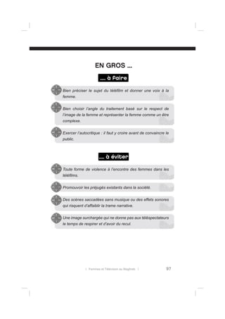 EN GROS ...
.... à faire
Bien préciser le sujet du téléﬁlm et donner une voix à la
femme.
Bien choisir l’angle du traitement basé sur le respect de
l’image de la femme et représenter la femme comme un être
complexe.
Exercer l’autocritique : il faut y croire avant de convaincre le
public.

.... à éviter
Toute forme de violence à l’encontre des femmes dans les
téléﬁlms.
Promouvoir les préjugés existants dans la société.
Des scènes saccadées sans musique ou des effets sonores
qui risquent d’affaiblir la trame narrative.
Une image surchargée qui ne donne pas aux téléspectateurs
le temps de respirer et d’avoir du recul.

l Femmes et Télévision au Maghreb l

97

 