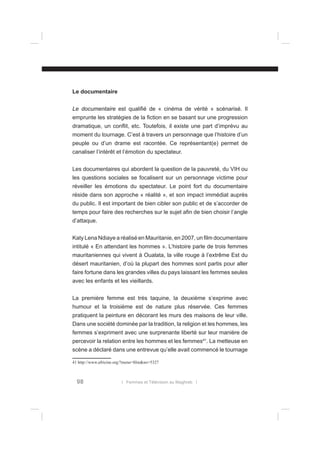 Le documentaire
Le documentaire est qualiﬁé de « cinéma de vérité » scénarisé. Il
emprunte les stratégies de la ﬁction en se basant sur une progression
dramatique, un conﬂit, etc. Toutefois, il existe une part d’imprévu au
moment du tournage. C’est à travers un personnage que l’histoire d’un
peuple ou d’un drame est racontée. Ce représentant(e) permet de
canaliser l’intérêt et l’émotion du spectateur.
Les documentaires qui abordent la question de la pauvreté, du VIH ou
les questions sociales se focalisent sur un personnage victime pour
réveiller les émotions du spectateur. Le point fort du documentaire
réside dans son approche « réalité », et son impact immédiat auprès
du public. Il est important de bien cibler son public et de s’accorder de
temps pour faire des recherches sur le sujet aﬁn de bien choisir l’angle
d’attaque.
Katy Lena Ndiaye a réalisé en Mauritanie, en 2007, un ﬁlm documentaire
intitulé « En attendant les hommes ». L’histoire parle de trois femmes
mauritaniennes qui vivent à Oualata, la ville rouge à l’extrême Est du
désert mauritanien, d’où la plupart des hommes sont partis pour aller
faire fortune dans les grandes villes du pays laissant les femmes seules
avec les enfants et les vieillards.
La première femme est très taquine, la deuxième s’exprime avec
humour et la troisième est de nature plus réservée. Ces femmes
pratiquent la peinture en décorant les murs des maisons de leur ville.
Dans une société dominée par la tradition, la religion et les hommes, les
femmes s’expriment avec une surprenante liberté sur leur manière de
percevoir la relation entre les hommes et les femmes41. La metteuse en
scène a déclaré dans une entrevue qu’elle avait commencé le tournage
41 http://www.africine.org/?menu=ﬁlm&no=5327

98

l Femmes et Télévision au Maghreb l

 