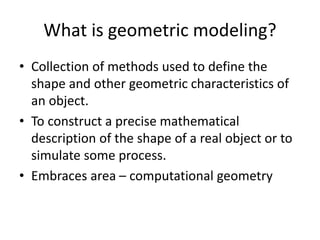 What is geometric modeling?
• Collection of methods used to define the
shape and other geometric characteristics of
an object.
• To construct a precise mathematical
description of the shape of a real object or to
simulate some process.
• Embraces area – computational geometry
 
