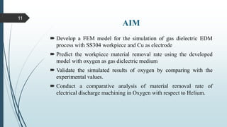 AIM
 Develop a FEM model for the simulation of gas dielectric EDM
process with SS304 workpiece and Cu as electrode
 Predict the workpiece material removal rate using the developed
model with oxygen as gas dielectric medium
 Validate the simulated results of oxygen by comparing with the
experimental values.
 Conduct a comparative analysis of material removal rate of
electrical discharge machining in Oxygen with respect to Helium.
11
 