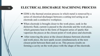 ELECTRICAL DISCHARGE MACHINING PROCESS
 EDM is the thermal erosion process in which metal is removed by a
series of electrical discharges between a cutting tool acting as an
electrode and a conductive workpiece.
 When electrode is brought closer to the work piece, sunk in the
dielectric fluid, current is passed to the electrode and the work piece,
which generates heat in the form of frequent series of sparks that
vaporizes the pieces at the closest point of work piece and electrode.
 After removing the piece at the closest distance between electrode
and work piece, the next spark occurs simultaneously at the next
closest point between them and so on. This process results on
forming a cavity on the work piece with the shape of the electrode.
14
 