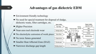 Advantages of gas dielectric EDM
 Environment friendly technology
 No need for special treatment for disposal of sludge,
dielectric waste, filter cartridges, etc.
 Higher Precision
 Near-zero tool electrode wear
 No electrolytic corrosion of work piece
 No toxic fumes generated
 Smaller Heat Affected Zone (HAZ)
 Narrower discharge gap length
16
 