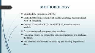 METHODOLOGY
 Identified the limitations of EDM.
 Studied different possibilities of electric discharge machining and
ANSYS modeling.
 Created 2D model of EDM in ANSYS 19, transient thermal
module.
 Preprocessing and post-processing are done.
 Generated results by conducting various simulations and analyzed
the result.
 The obtained results were validated by pre-existing experimental
data.
17
 