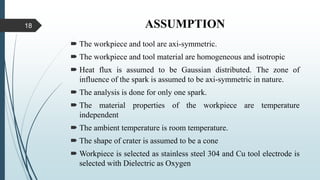 ASSUMPTION
 The workpiece and tool are axi-symmetric.
 The workpiece and tool material are homogeneous and isotropic
 Heat flux is assumed to be Gaussian distributed. The zone of
influence of the spark is assumed to be axi-symmetric in nature.
 The analysis is done for only one spark.
 The material properties of the workpiece are temperature
independent
 The ambient temperature is room temperature.
 The shape of crater is assumed to be a cone
 Workpiece is selected as stainless steel 304 and Cu tool electrode is
selected with Dielectric as Oxygen
18
 