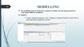 MODELLING
 The modelling steps for all the four sections are similar only the input parameters
varies under different conditions.
 STEP 1:
 Under material properties, the workpiece material Stainless Steel 304 is
selected and its properties are fed
23
 