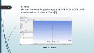 STEP 3:
The workpiece was designed using ANSYS DESIGN MODELLER
with dimensions of 14mm x 10mm [5].
Drawn 2D model
26
 