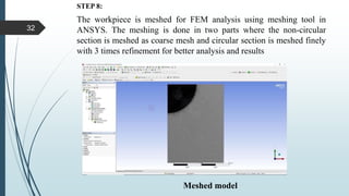 STEP 8:
The workpiece is meshed for FEM analysis using meshing tool in
ANSYS. The meshing is done in two parts where the non-circular
section is meshed as coarse mesh and circular section is meshed finely
with 3 times refinement for better analysis and results
Meshed model
32
 