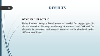 RESULTS
OXYGEN DIELECTRIC
Finite Element Analysis based numerical model for oxygen gas di-
electric electrical discharge machining of stainless steel 304 and Cu
electrode is developed and material removal rate is simulated under
different conditions.
40
 