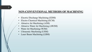 • Electric Discharge Machining (EDM)
• Electro Chemical Machining (ECM)
• Abrasive Jet Machining (AJM)
• Abrasive Water Jet Machining (AWJM)
• Water Jet Machining (WJM)
• Ultrasonic Machining (USM)
• Laser Beam Machining (LBM)
NON-CONVENTIONAL METHODS OF MACHINING
5
 