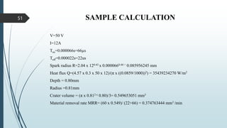 SAMPLE CALCULATION
V=50 V
I=12A
Ton=0.000066s=66µs
Toff=0.000022s=22us
Spark radius R=2.04 x 120.43 x 0.0000660.44 = 0.085956245 mm
Heat flux Q=(4.57 x 0.3 x 50 x 12)/(π x ((0.0859/1000))2) = 35439234270 W/m2
Depth = 0.80mm
Radius =0.81mm
Crater volume = (π x 0.812 x 0.80)/3= 0.549653051 mm3
Material removal rate MRR= (60 x 0.549)/ (22+66) = 0.374763444 mm3 /min
51
 