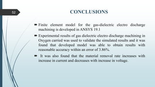 CONCLUSIONS
 Finite element model for the gas-dielectric electro discharge
machining is developed in ANSYS 19.1
 Experimental results of gas dielectric electro discharge machining in
Oxygen carried was used to validate the simulated results and it was
found that developed model was able to obtain results with
reasonable accuracy within an error of 3.86%.
 It was also found that the material removal rate increases with
increase in current and decreases with increase in voltage.
52
 