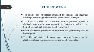 FUTURE WORK
 The model can be further extended to simulate the electrical
discharge machining under different gases such as Nitrogen.
 The impact of different parameters such as pressure, speed of
electrode may also be incorporated to the existing model with the
help of user defined functions (UDF) in ANSYS.
 Effect of different parameters on tool wear rate (TWR) may also be
investigated.
 The effect of mixture of two or more gases as dielectric on the
electro discharge machining process can also be simulated.
54
 