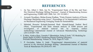 REFERENCES
1. Jia Tao, Albert J. Shih, Jun Ni, ”Experimental Study of the Dry and Near-
Dry Electrical Discharge Milling Processes”, Journal of Manufacturing Science
and Engineering, FEBRUARY 2008, Vol. 130 / 011002-1
2. Avinash Choudhary, Mohan Kumar Pradhan, ”Finite Element Analysis of Electro
Discharge Machining using Ansys”, Proceedings of 1st International Conference
on Mechanical Engineering: Emerging Trends for Sustainability
3. Mehrdad Hosseini Kalajahi,Samrand Rash Ahmadi,Samad Nadimi Bavil
Oliaei, ”Experimental and finite element analysis of EDM process and
investigation of material removal rate by response surface
methodology”,International Journal of Advanced Manufacturing Technology
(2013) 69:687–704
4. S Jithin, Ajinkya Raut, Upendra V Bhandarkar, Suhas S Joshi,” FE Modeling for
Single Spark in EDM Considering Plasma Flushing Efficiency,
Procedia Manufacturing, Volume 26, 2018, Pages 617-628
5. P. Govindan, Suhas S. Joshi ,”Experimental characterization of material
removal in dry electrical discharge drilling “,International Journal of Machine
Tools & Manufacture 50 (2010) 431–443
55
 