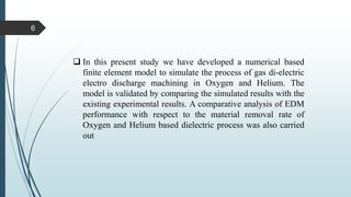  In this present study we have developed a numerical based
finite element model to simulate the process of gas di-electric
electro discharge machining in Oxygen and Helium. The
model is validated by comparing the simulated results with the
existing experimental results. A comparative analysis of EDM
performance with respect to the material removal rate of
Oxygen and Helium based dielectric process was also carried
out
6
 