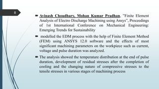  Avinash Choudhary, Mohan Kumar Pradhan, ”Finite Element
Analysis of Electro Discharge Machining using Ansys”, Proceedings
of 1st International Conference on Mechanical Engineering:
Emerging Trends for Sustainability
 modelled the EDM process with the help of Finite Element Method
(FEM) using ANSYS 12.0 software and the effects of most
significant machining parameters on the workpiece such as current,
voltage and pulse duration was analyzed.
 The analysis showed the temperature distribution at the end of pulse
duration, development of residual stresses after the completion of
cooling and the changing nature of compressive stresses to the
tensile stresses in various stages of machining process
8
 