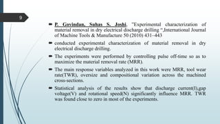  P. Govindan, Suhas S. Joshi, ”Experimental characterization of
material removal in dry electrical discharge drilling “,International Journal
of Machine Tools & Manufacture 50 (2010) 431–443
 conducted experimental characterization of material removal in dry
electrical discharge drilling.
 The experiments were performed by controlling pulse off-time so as to
maximize the material removal rate (MRR).
 The main response variables analyzed in this work were MRR, tool wear
rate(TWR), oversize and compositional variation across the machined
cross-sections.
 Statistical analysis of the results show that discharge current(I),gap
voltage(V) and rotational speed(N) significantly influence MRR. TWR
was found close to zero in most of the experiments.
9
 
