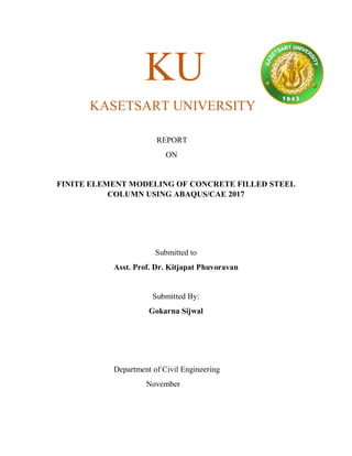 KU
KASETSART UNIVERSITY
REPORT
ON
FINITE ELEMENT MODELING OF CONCRETE FILLED STEEL
COLUMN USING ABAQUS/CAE 2017
Submitted to
Asst. Prof. Dr. Kitjapat Phuvoravan
Submitted By:
Gokarna Sijwal
Department of Civil Engineering
November
 