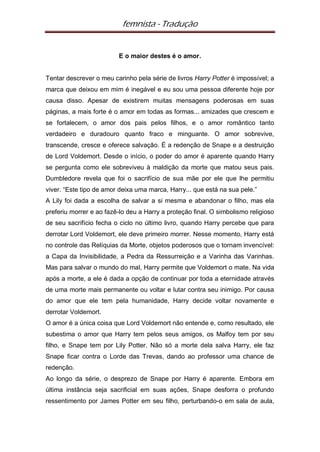 femnista - Tradução


                         E o maior destes é o amor.


Tentar descrever o meu carinho pela série de livros Harry Potter é impossível; a
marca que deixou em mim é inegável e eu sou uma pessoa diferente hoje por
causa disso. Apesar de existirem muitas mensagens poderosas em suas
páginas, a mais forte é o amor em todas as formas... amizades que crescem e
se fortalecem, o amor dos pais pelos filhos, e o amor romântico tanto
verdadeiro e duradouro quanto fraco e minguante. O amor sobrevive,
transcende, cresce e oferece salvação. É a redenção de Snape e a destruição
de Lord Voldemort. Desde o início, o poder do amor é aparente quando Harry
se pergunta como ele sobreviveu à maldição da morte que matou seus pais.
Dumbledore revela que foi o sacrifício de sua mãe por ele que lhe permitiu
viver. “Este tipo de amor deixa uma marca, Harry... que está na sua pele.”
A Lily foi dada a escolha de salvar a si mesma e abandonar o filho, mas ela
preferiu morrer e ao fazê-lo deu a Harry a proteção final. O simbolismo religioso
de seu sacrifício fecha o ciclo no último livro, quando Harry percebe que para
derrotar Lord Voldemort, ele deve primeiro morrer. Nesse momento, Harry está
no controle das Relíquias da Morte, objetos poderosos que o tornam invencível:
a Capa da Invisibilidade, a Pedra da Ressurreição e a Varinha das Varinhas.
Mas para salvar o mundo do mal, Harry permite que Voldemort o mate. Na vida
após a morte, a ele é dada a opção de continuar por toda a eternidade através
de uma morte mais permanente ou voltar e lutar contra seu inimigo. Por causa
do amor que ele tem pela humanidade, Harry decide voltar novamente e
derrotar Voldemort.
O amor é a única coisa que Lord Voldemort não entende e, como resultado, ele
subestima o amor que Harry tem pelos seus amigos, os Malfoy tem por seu
filho, e Snape tem por Lily Potter. Não só a morte dela salva Harry, ele faz
Snape ficar contra o Lorde das Trevas, dando ao professor uma chance de
redenção.
Ao longo da série, o desprezo de Snape por Harry é aparente. Embora em
última instância seja sacrificial em suas ações, Snape desforra o profundo
ressentimento por James Potter em seu filho, perturbando-o em sala de aula,
 