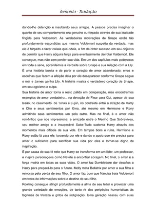 femnista - Tradução


dando-lhe detenção e insultando seus amigos. A pessoa precisa imaginar o
quanto de seu comportamento era genuíno ou forçado através de sua lealdade
fingida para Voldemort. As verdadeiras motivações de Snape estão tão
profundamente escondidas que mesmo Voldemort suspeita da verdade, mas
ele é forçado a fazer coisas que odeia, a fim de obter sucesso em seu objetivo
de permitir que Harry adquira força para eventualmente derrotar Voldemort. Ele
consegue, mas não sem perder sua vida. Em um dos capítulos mais poderosos
em toda a série, aprendemos a verdade sobre Snape e sua relação com a Lily.
É uma história bonita e de partir o coração de amor abandonado; erros e
escolhas que fazem a afeição dela por ele desaparecer conforme Snape segue
o mal e James ganha Lily. A história mostra o verdadeiro coração de Snape,
em seu egoísmo e culpa.
Sua história de amor torna o resto pálido em comparação, mas encontramos
exemplos de amor verdadeiro... na devoção de Fleur para Gui, apesar de sua
lesão, no casamento de Tonks e Lupin, no contraste entre a atração de Harry
e Cho e seus sentimentos por Gina, até mesmo em Hermione e Rony
admitindo seus sentimentos um pelo outro. Mas no final, é o amor não
romântico que nos impressiona: a amizade entre o Menino Que Sobreviveu,
seu melhor amigo e a insuperável Sabe-Tudo sustenta Harry através dos
momentos mais difíceis de sua vida. Em tempos bons e ruins, Hermione e
Rony estão lá para ele, torcendo por ele e dando o apoio que ele precisa para
amar o suficiente para sacrificar sua vida por eles e tornar-se digno de
inspiração.
É por causa de sua fé nele que Harry se transforma em um líder, um professor,
e inspira personagens como Neville a encontrar coragem. No final, o amor é a
força motriz em todas as suas vidas. O amor faz Dumbledore dar desafios a
Harry para prepará-lo para o futuro. Molly mata Bellatrix por amor a sua filha e
remorso pela perda de seu filho. O amor faz com que Narcisa traia Voldemort
em troca de informações sobre o destino de seu filho.
Rowling consegue atingir profundamente a alma de seu leitor e provocar uma
grande variedade de emoções, de tanto rir das peripécias humorísticas às
lágrimas de tristeza e gritos de indignação. Uma geração nasceu com suas
 