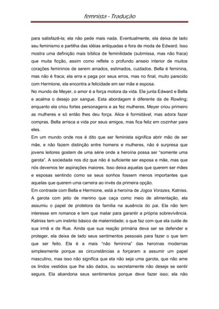 femnista - Tradução


para satisfazê-la; ela não pede mais nada. Eventualmente, ela deixa de lado
seu feminismo e partilha das idéias antiquadas e fora de moda de Edward. Isso
mostra uma definição mais bíblica de feminilidade (submissa, mas não fraca)
que muita ficção, assim como reflete o profundo anseio interior de muitos
corações femininos de serem amados, estimados, cuidados. Bella é feminina,
mas não é fraca; ela erra e paga por seus erros, mas no final, muito parecido
com Hermione, ela encontra a felicidade em ser mãe e esposa.
No mundo de Meyer, o amor é a força motora da vida. Ele junta Edward e Bella
e acalma o desejo por sangue. Esta abordagem é diferente da de Rowling;
enquanto ela criou fortes personagens e as fez mulheres, Meyer criou primeiro
as mulheres e só então lhes deu força. Alice é formidável, mas adora fazer
compras. Bella arrisca a vida por seus amigos, mas fica feliz em cozinhar para
eles.
Em um mundo onde nos é dito que ser feminista significa abrir mão de ser
mãe, e não fazem distinção entre homens e mulheres, não é surpresa que
jovens leitores gostem de uma série onde a heroína possa ser “somente uma
garota”. A sociedade nos diz que não é suficiente ser esposa e mãe, mas que
nós devemos ter aspirações maiores. Isso deixa aquelas que querem ser mães
e esposas sentindo como se seus sonhos fossem menos importantes que
aquelas que querem uma carreira ao invés da primeira opção.
Em contraste com Bella e Hermione, está a heroína de Jogos Vorazes, Katniss.
A garota com jeito de menino que caça como meio de alimentação, ela
assumiu o papel de protetora da família na ausência do pai. Ela não tem
interesse em romance e tem que matar para garantir a própria sobrevivência.
Katniss tem um instinto básico de maternidade; o que faz com que ela cuide de
sua irmã e de Rue. Ainda que sua reação primária deva ser se defender e
proteger, ela deixa de lado seus sentimentos pessoais para fazer o que tem
que ser feito. Ela é a mais “não feminina” das heroínas modernas
simplesmente porque as circunstâncias a forçaram a assumir um papel
masculino, mas isso não significa que ela não seja uma garota, que não ame
os lindos vestidos que lhe são dados, ou secretamente não deseje se sentir
segura. Ela abandona seus sentimentos porque deve fazer isso; ela não
 