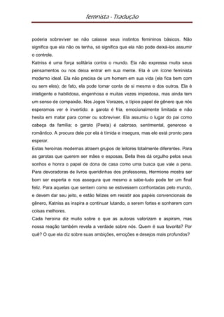 femnista - Tradução


poderia sobreviver se não calasse seus instintos femininos básicos. Não
significa que ela não os tenha, só significa que ela não pode deixá-los assumir
o controle.
Katniss é uma força solitária contra o mundo. Ela não expressa muito seus
pensamentos ou nos deixa entrar em sua mente. Ela é um ícone feminista
moderno ideal. Ela não precisa de um homem em sua vida (ela fica bem com
ou sem eles); de fato, ela pode tomar conta de si mesma e dos outros. Ela é
inteligente e habilidosa, engenhosa e muitas vezes impiedosa, mas ainda tem
um senso de compaixão. Nos Jogos Vorazes, o típico papel de gênero que nós
esperamos ver é invertido: a garota é fria, emocionalmente limitada e não
hesita em matar para comer ou sobreviver. Ela assumiu o lugar do pai como
cabeça da família; o garoto (Peeta) é caloroso, sentimental, generoso e
romântico. A procura dele por ela é tímida e insegura, mas ele está pronto para
esperar.
Estas heroínas modernas atraem grupos de leitores totalmente diferentes. Para
as garotas que querem ser mães e esposas, Bella lhes dá orgulho pelos seus
sonhos e honra o papel de dona de casa como uma busca que vale a pena.
Para devoradoras de livros queridinhas dos professores, Hermione mostra ser
bom ser esperta e nos assegura que mesmo a sabe-tudo pode ter um final
feliz. Para aquelas que sentem como se estivessem confrontadas pelo mundo,
e devem dar seu jeito, e estão felizes em resistir aos papéis convencionais de
gênero, Katniss as inspira a continuar lutando, a serem fortes e sonharem com
coisas melhores.
Cada heroína diz muito sobre o que as autoras valorizam e aspiram, mas
nossa reação também revela a verdade sobre nós. Quem é sua favorita? Por
quê? O que ela diz sobre suas ambições, emoções e desejos mais profundos?
 