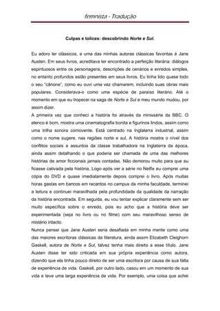 femnista - Tradução


                    Culpas e tolices: descobrindo Norte e Sul.


Eu adoro ler clássicos, e uma das minhas autoras clássicas favoritas é Jane
Austen. Em seus livros, acreditava ter encontrado a perfeição literária: diálogos
espirituosos entre os personagens, descrições de cenários e enredos simples,
no entanto profundos estão presentes em seus livros. Eu tinha lido quase todo
o seu “cânone”, como eu ouvi uma vez chamarem, incluindo suas obras mais
populares. Considerava-o como uma espécie de paraíso literário. Até o
momento em que eu tropecei na saga de Norte e Sul e meu mundo mudou, por
assim dizer.
A primeira vez que conheci a história foi através da minissérie da BBC. O
elenco é bom, mostra uma cinematografia bonita e figurinos lindos, assim como
uma trilha sonora comovente. Está centrado na Inglaterra industrial, assim
como o nome sugere, nas regiões norte e sul. A história mostra o nível dos
conflitos sociais e assuntos da classe trabalhadora na Inglaterra da época,
ainda assim detalhando o que poderia ser chamada de uma das melhores
histórias de amor ficcionais jamais contadas. Não demorou muito para que eu
ficasse cativada pela história, Logo após ver a série no Netfix eu comprei uma
cópia do DVD e quase imediatamente depois comprei o livro. Após muitas
horas gastas em bancos em recantos no campus da minha faculdade, terminei
a leitura e continuei maravilhada pela profundidade da qualidade da narração
da história encontrada. Em seguida, eu vou tentar explicar claramente sem ser
muito específica sobre o enredo, pois eu acho que a história deve ser
experimentada (seja no livro ou no filme) com seu maravilhoso senso de
mistério intacto.
Nunca pensei que Jane Austen seria desafiada em minha mente como uma
das maiores escritoras clássicas da literatura, ainda assim Elizabeth Cleighorn
Gaskell, autora de Norte e Sul, talvez tenha mais direito a esse título. Jane
Austen disse ter sido criticada em sua própria experiência como autora,
dizendo que ela tinha pouco direito de ser uma escritora por causa de sua falta
de experiência de vida. Gaskell, por outro lado, casou em um momento de sua
vida e teve uma larga experiência de vida. Por exemplo, uma coisa que achei
 