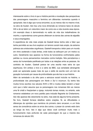 femnista - Tradução


interessante sobre o livro é que a história permite a revelação das perspectivas
dos personagens masculino e feminino em diferentes momentos quando é
apropriado. Isto é algo que nunca encontrei, ou ao menos não no mesmo nível,
na obra de Austen. Isto traz uma nova dimensão ao romance típico do século
XIX e dá ao leitor um vislumbre maior de como era a vida durante essa época.
Um exemplo disso é demonstrado no estilo de vida dos trabalhadores do
moinho, e aprendemos como greves afetavam os donos das usinas de algodão
e seus empregados.
A experiência de vida mais ampla de Gaskell talvez tenha sido o fator que
tenha permitido ao seu livro explorar um terreno social mais amplo, da extrema
pobreza aos aristocratas orgulhosos. Gaskell transporta o leitor para um mundo
em ritmo acelerado e lutas lentas, onde todos se esforçam por um motivo ou
outro. Geralmente isso aparece na forma de funcionários confrontados pelos
patrões ou novos pensamentos marcados contra tradição. Nós percebemos o
senso de humanidade partilhada por todos e as relações entre as pessoas. Ao
contrário de Austen, Gaskell parece ter uma escrita mais séria do que
espirituosa. Em ambos o livro e a série da BBC, sua seriedade abrangente
pode ser apreciada quase mais do que o estilo de escrita com um tom de
gozação humorado por causa da profundidade que ela traz a sua história.
Além da seriedade e do olho para a estrutura social incluída na história, a
profundidade dos personagens em Norte e Sul é incomum. Eu tenho lido
muitos livros escritos nos séculos XVIII e XIX e muitos deles tendem a fazer
com que o leitor assuma que os personagens nos romances têm ao menos
uma fé cristã e freqüentam a igreja, incluindo temas morais, no entanto, este
romance estabelece um novo padrão para inclusão flagrante do Cristianismo.
Isto não aparece tão claramente na série, mas está de alguma forma presente.
No livro, Gaskell fornece detalhes sobre orações, fé, as dificuldades e
diferenças de opiniões que membros do primeiro clero encaram, e um forte
senso de consciência sobre os erros dos outros; o prazer do correto está claro
ao longo do livro. Isto é algo que deixa você conhecer muito mais o
funcionamento mais profundo de cada personagem do que a maioria dos
romances do século XIX.
 