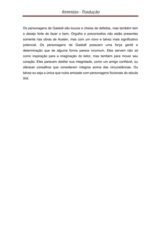 femnista - Tradução


Os personagens de Gaskell são loucos e cheios de defeitos, mas também tem
o desejo forte de fazer o bem. Orgulho e preconceitos não estão presentes
somente nas obras de Austen, mas com um novo e talvez mais significativo
potencial. Os personagens de Gaskell possuem uma força gentil e
determinação que de alguma forma parece incomum. Eles servem não só
como inspiração para a imaginação do leitor, mas também para mover seu
coração. Eles parecem desfiar sua integridade, como um amigo confiável, ou
oferecer conselhos que consideram íntegros acima das circunstâncias. Ou
talvez eu seja a única que nutra amizade com personagens ficcionais do século
XIX.
 