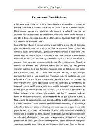 femnista - Tradução


                    Paixão e pureza: Edward Rochester.


A literatura está cheia de homens maravilhosos e abnegados... e então há
Edward Rochester, o sombrio anti-herói em Jane Eyre, de Charlotte Bronte.
Mal-educado, grosseiro e mentiroso, ele encarna a definição do que as
mulheres não devem querer em um homem, mas ainda assim somos levadas a
ele. Ele é digno de nossa piedade e admiração ou devemos desprezá-lo por
sua intenção de manipular Jane?
Para entender Edward é preciso lembrar a sua história, o que não dá desculpa
para seu presente, mas concede-nos um olhar de sua alma. Quando jovem, ele
cometeu alguns erros terríveis... particularmente foi forçado a casar com uma
mulher que ele nunca havia encontrado antes para garantir a estabilidade
financeira de seu pai. Edward logo descobriu que sua noiva era louca e,
portanto, ficou preso em um casamento do qual não podia escapar. Quando a
maioria dos homens teria colocado Bertha em um asilo, ele não poderia
imaginar submetê-la a tais horrores (naqueles dias os habitantes de asilos
eram tratados como pouco mais que animais ferozes) e fez arranjos
permanentes para a sua estada em Thornfield sob os cuidados de uma
enfermeira. Com sua fé na humanidade perdida e todas as chances de
encontrar um amor e uma boa esposa cruelmente frustradas, Edward tornou-se
resignado a uma existência maçante, sem sentido, entregando-se às coisas do
mundo para preencher o vazio em sua vida. Mas a riqueza, a companhia de
belas mulheres, e as viagens intermináveis não lhe concederam qualquer
forma de felicidade duradoura. Ele se ressente de ter que cuidar de Adele, a
filha de uma de suas amantes, cuja mãe abandonou-a aos seus cuidados, sob
o pretexto de que a criança era dele. Ao invés de encontrar alegria na presença
dela, ele a deixa em casa, continuando em suas viagens, e quando ele está
presente, faz pouco mais que insultá-la. Edward chafurda em auto-piedade e
miséria até a chegada de Jane, quando ele percebe que não pode estar além
da redenção. Infelizmente, o seu estilo de vida anterior habituou-o a buscar o
prazer sem se preocupar com as conseqüências, assim ele decide manipular
Jane para que ela sinta ciúme de seu interesse fingido em Blanche Ingram,
 
