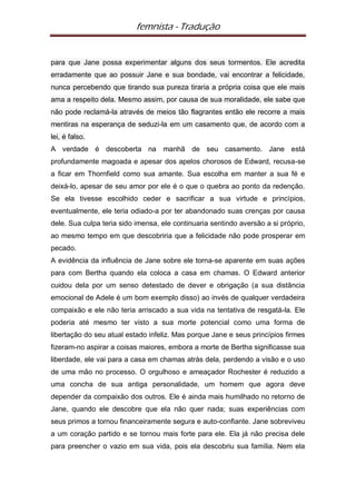 femnista - Tradução


para que Jane possa experimentar alguns dos seus tormentos. Ele acredita
erradamente que ao possuir Jane e sua bondade, vai encontrar a felicidade,
nunca percebendo que tirando sua pureza tiraria a própria coisa que ele mais
ama a respeito dela. Mesmo assim, por causa de sua moralidade, ele sabe que
não pode reclamá-la através de meios tão flagrantes então ele recorre a mais
mentiras na esperança de seduzi-la em um casamento que, de acordo com a
lei, é falso.
A verdade é descoberta na manhã de seu casamento. Jane está
profundamente magoada e apesar dos apelos chorosos de Edward, recusa-se
a ficar em Thornfield como sua amante. Sua escolha em manter a sua fé e
deixá-lo, apesar de seu amor por ele é o que o quebra ao ponto da redenção.
Se ela tivesse escolhido ceder e sacrificar a sua virtude e princípios,
eventualmente, ele teria odiado-a por ter abandonado suas crenças por causa
dele. Sua culpa teria sido imensa, ele continuaria sentindo aversão a si próprio,
ao mesmo tempo em que descobriria que a felicidade não pode prosperar em
pecado.
A evidência da influência de Jane sobre ele torna-se aparente em suas ações
para com Bertha quando ela coloca a casa em chamas. O Edward anterior
cuidou dela por um senso detestado de dever e obrigação (a sua distância
emocional de Adele é um bom exemplo disso) ao invés de qualquer verdadeira
compaixão e ele não teria arriscado a sua vida na tentativa de resgatá-la. Ele
poderia até mesmo ter visto a sua morte potencial como uma forma de
libertação do seu atual estado infeliz. Mas porque Jane e seus princípios firmes
fizeram-no aspirar a coisas maiores, embora a morte de Bertha significasse sua
liberdade, ele vai para a casa em chamas atrás dela, perdendo a visão e o uso
de uma mão no processo. O orgulhoso e ameaçador Rochester é reduzido a
uma concha de sua antiga personalidade, um homem que agora deve
depender da compaixão dos outros. Ele é ainda mais humilhado no retorno de
Jane, quando ele descobre que ela não quer nada; suas experiências com
seus primos a tornou financeiramente segura e auto-confiante. Jane sobreviveu
a um coração partido e se tornou mais forte para ele. Ela já não precisa dele
para preencher o vazio em sua vida, pois ela descobriu sua família. Nem ela
 