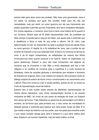 femnista - Tradução


precisa dele para atuar como seu protetor. Não mais uma governanta, Jane é
em todos os sentidos sua igual. Ela escolhe voltar para ele não por
necessidade, mas por sentir um amor genuíno por ele que transcende seu
estado quebrado e permite que ela, finalmente, dê a ele a verdadeira felicidade.
Em muitos aspectos, o romance Jane Eyre é tanto uma história de fé quanto é
um romance. Muitos tipos de fé estão representados nele, da crueldade da
falsa crença na escola para a doçura de Helen, que ajuda Jane a entender que
a obediência a Deus é mais do que evitar o inferno. Há St. John, cuja
determinação em ser um missionário se opõe a qualquer forma de paixão física
ou amor genuíno. E depois há a fé inabalável de Jane, que a proíbe de ser
amante de Edward e traz sua redenção final. Embora no romance os temas do
amor e da fé sejam inseparáveis, as adaptações da maioria dos filmes
minimizam-nos tanto quanto possível e ao fazê-lo, fazem ao espectador um
grave desserviço. Edward e Jane são mais conhecidos nas páginas do
romance que os trouxeram à vida. Mas a única adaptação que traz o tom
religioso e os conflitos do romance para a superfície é o curta musical da
Broadway, cheio de canções gloriosas e dramáticas que retratam o tormento
de Edward em enganar Jane e sua miséria em deixá-lo. Ele incorpora muito do
diálogo original da autora de forma única e emocionante e eu recomendo ouvir
o álbum. Para mim continua a ser a versão perfeita, apesar de ser um áudio ao
invés de representação visual da história.
Edward veio à vida muitas vezes através de diferentes representações de
muitos atores talentosos, mas minha representação favorita é da recente
minissérie da BBC. Ao invés de cair presa da tentação de fazer um Edward
sem senso de humor, Toby Stephens se aproxima do personagem com flerte e
encanto, de tal forma que, pela primeira vez, o meu senso de moralidade foi
abalado apenas o suficiente para esperar que Jane possa mudar de idéia. É aí
que reside a força da história e do seu poder, que nos pede para escolher entre
o que nosso coração deseja para Jane e Edward e o que seria melhor para
eles. Edward é um homem imperfeito, mas fez tanto melhor no final.
 