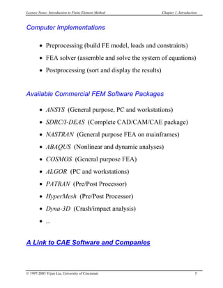 Lecture Notes: Introduction to Finite Element Method Chapter 1. Introduction
Computer Implementations
• Preprocessing (build FE model, loads and constraints)
• FEA solver (assemble and solve the system of equations)
• Postprocessing (sort and display the results)
Available Commercial FEM Software Packages
• ANSYS (General purpose, PC and workstations)
• SDRC/I-DEAS (Complete CAD/CAM/CAE package)
• NASTRAN (General purpose FEA on mainframes)
• ABAQUS (Nonlinear and dynamic analyses)
• COSMOS (General purpose FEA)
• ALGOR (PC and workstations)
• PATRAN (Pre/Post Processor)
• HyperMesh (Pre/Post Processor)
• Dyna-3D (Crash/impact analysis)
• ...
A Link to CAE Software and Companies
© 1997-2003 Yijun Liu, University of Cincinnati 5
 