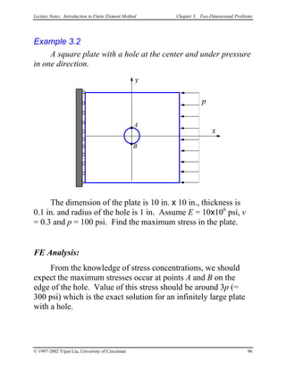 Lecture Notes: Introduction to Finite Element Method Chapter 3. Two-Dimensional Problems
Example 3.2
A square plate with a hole at the center and under pressure
in one direction.
x
y
p
B
A
The dimension of the plate is 10 in. x 10 in., thickness is
0.1 in. and radius of the hole is 1 in. Assume E = 10x106
psi, v
= 0.3 and p = 100 psi. Find the maximum stress in the plate.
FE Analysis:
From the knowledge of stress concentrations, we should
expect the maximum stresses occur at points A and B on the
edge of the hole. Value of this stress should be around 3p (=
300 psi) which is the exact solution for an infinitely large plate
with a hole.
© 1997-2002 Yijun Liu, University of Cincinnati 96
 