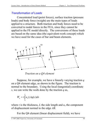 Lecture Notes: Introduction to Finite Element Method Chapter 3. Two-Dimensional Problems
Transformation of Loads
Concentrated load (point forces), surface traction (pressure
loads) and body force (weight) are the main types of loads
applied to a structure. Both traction and body forces need to be
converted to nodal forces in the FEA, since they cannot be
applied to the FE model directly. The conversions of these loads
are based on the same idea (the equivalent-work concept) which
we have used for the cases of bar and beam elements.
Traction on a Q4 element
A
B
L
s
q
qA
qB
A
B
fA
fB
Suppose, for example, we have a linearly varying traction q
on a Q4 element edge, as shown in the figure. The traction is
normal to the boundary. Using the local (tangential) coordinate
s, we can write the work done by the traction q as,
W t u s q s dq n
L
= ∫ ( ) ( )
0
s
where t is the thickness, L the side length and un the component
of displacement normal to the edge AB.
For the Q4 element (linear displacement field), we have
© 1997-2002 Yijun Liu, University of Cincinnati 99
 