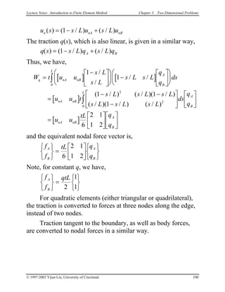 Lecture Notes: Introduction to Finite Element Method Chapter 3. Two-Dimensional Problems
u s s L u s L un nA( ) ( / ) ( / )= − nB+1
The traction q(s), which is also linear, is given in a similar way,
q s s L q s L qA B( ) ( / ) ( / )= − +1
Thus, we have,
[ ] [ ]
[ ]
[ ]
W t u u
s L
s L
s L s L
q
q
ds
u u t
s L s L s L
s L s L s L
ds
q
q
u u
tL q
q
q nA nB
A
B
L
nA nB
L
A
B
nA nB
A
B
=
−










 −












=
− −
−












=












∫
∫
1
1
1 1
1
6
2 1
1 2
0
2
2
0
/
/
/ /
( / ) ( / )( / )
( / )( / ) ( / )
and the equivalent nodal force vector is,
f
f
tL q
q
A
B
A
B






=











6
2 1
1 2
Note, for constant q, we have,
f
f
qtLA
B






=





2
1
1
For quadratic elements (either triangular or quadrilateral),
the traction is converted to forces at three nodes along the edge,
instead of two nodes.
Traction tangent to the boundary, as well as body forces,
are converted to nodal forces in a similar way.
© 1997-2002 Yijun Liu, University of Cincinnati 100
 