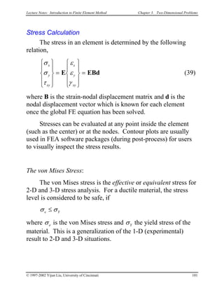 Lecture Notes: Introduction to Finite Element Method Chapter 3. Two-Dimensional Problems
Stress Calculation
The stress in an element is determined by the following
relation,
(39)
σ
σ
τ
ε
ε
γ
x
y
xy
x
y
xy










=










=E EBd
where B is the strain-nodal displacement matrix and d is the
nodal displacement vector which is known for each element
once the global FE equation has been solved.
Stresses can be evaluated at any point inside the element
(such as the center) or at the nodes. Contour plots are usually
used in FEA software packages (during post-process) for users
to visually inspect the stress results.
The von Mises Stress:
The von Mises stress is the effective or equivalent stress for
2-D and 3-D stress analysis. For a ductile material, the stress
level is considered to be safe, if
σ σe Y≤
where σe is the von Mises stress and σY the yield stress of the
material. This is a generalization of the 1-D (experimental)
result to 2-D and 3-D situations.
© 1997-2002 Yijun Liu, University of Cincinnati 101
 