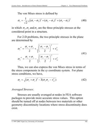 Lecture Notes: Introduction to Finite Element Method Chapter 3. Two-Dimensional Problems
The von Mises stress is defined by
σ σ σ σ σ σe = − + − + −
1
2
1 2
2
2 3
2
3 1
2
( ) ( ) ( σ ) (40)
in which σ σ σ1 2, an 3d are the three principle stresses at the
considered point in a structure.
For 2-D problems, the two principle stresses in the plane
are determined by
σ
σ σ σ σ
τ
σ
σ σ σ σ
τ
1
2
2
2
2
2
2 2
2 2
P x y x y
xy
P x y x y
xy
=
+
+
−




 +
=
+
−
−




 +
(41)
Thus, we can also express the von Mises stress in terms of
the stress components in the xy coordinate system. For plane
stress conditions, we have,
σ σ σ σ σ τe x y x y= + − −( ) (2
3 xy )2
(42)
Averaged Stresses:
Stresses are usually averaged at nodes in FEA software
packages to provide more accurate stress values. This option
should be turned off at nodes between two materials or other
geometry discontinuity locations where stress discontinuity does
exist.
© 1997-2002 Yijun Liu, University of Cincinnati 102
 