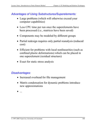 Lecture Notes: Introduction to Finite Element Method Chapter 4. FE Modeling and Solution Techniques
Advantages of Using Substructures/Superelements:
• Large problems (which will otherwise exceed your
computer capabilities)
• Less CPU time per run once the superelements have
been processed (i.e., matrices have been saved)
• Components may be modeled by different groups
• Partial redesign requires only partial reanalysis (reduced
cost)
• Efficient for problems with local nonlinearities (such as
confined plastic deformations) which can be placed in
one superelement (residual structure)
• Exact for static stress analysis
Disadvantages:
• Increased overhead for file management
• Matrix condensation for dynamic problems introduce
new approximations
• ...
© 1997-2002 Yijun Liu, University of Cincinnati 108
 